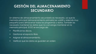 GESTIÓN DEL ALMACENAMIENTO 
SECUNDARIO 
Un sistema de almacenamiento secundario es necesario, ya que la 
memoria principal (almacenamiento primario) es volátil y además muy 
pequeña para almacenar todos los programas y datos. También es 
necesario mantener los datos que no convenga mantener en la 
memoria principal. El SO se encarga de: 
• Planificar los discos. 
• Gestionar el espacio libre. 
• Asignar el almacenamiento. 
• Verificar que los datos se guarden en orden 
 