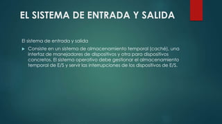 EL SISTEMA DE ENTRADA Y SALIDA 
El sistema de entrada y salida 
 Consiste en un sistema de almacenamiento temporal (caché), una 
interfaz de manejadores de dispositivos y otra para dispositivos 
concretos. El sistema operativo debe gestionar el almacenamiento 
temporal de E/S y servir las interrupciones de los dispositivos de E/S. 
 