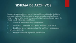 SISTEMA DE ARCHIVOS 
Los archivos son colecciones de información relacionada, definidas 
por sus creadores. Éstos almacenan programas (en código fuente y 
objeto) y datos tales como imágenes, textos, información de bases de 
datos, etc. El SO es responsable de: 
 • Construir, eliminar archivos y directorios. 
 • Ofrecer funciones para manipular archivos y directorios. 
 • Establecer la correspondencia entre archivos y unidades de 
almacenamiento. 
 • Realizar copias de seguridad de archivos. 
 