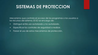 SISTEMAS DE PROTECCION 
Mecanismo que controla el acceso de los programas o los usuarios a 
los recursos del sistema. El SO se encarga de: 
• Distinguir entre uso autorizado y no autorizado. 
• Especificar los controles de seguridad a realizar. 
• Forzar el uso de estos mecanismos de protección. 
 