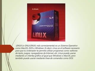 LINUX (o GNU/LINUX, más correctamente) es un Sistema Operativo 
como MacOS, DOS o Windows. Es decir, Linux es el software necesario 
para que tu ordenador te permita utilizar programas como: editores 
de texto, juegos, navegadores de Internet, etc. Linux puede usarse 
mediante un interfaz gráfico al igual que Windows o MacOS, pero 
también puede usarse mediante línea de comandos como DOS. 
 
