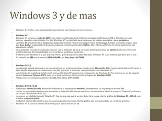 Windows 3 y de mas 
• Windows 3.11 sólo es una actualización que contenía parches para errores menores. 
• 
• Windows NT 
• Windows NT se lanza en julio de 1993, tras haber vendido más de 10 millones de copias de Windows 3.0/3.1, Windows es ya el 
sistema operativo más utilizado. Por ello Windows NT fue diseñado para estaciones de trabajo avanzadas y para servidores. 
• Las letras NT provienen de la designación del producto como “Nueva Tecnología” (New Technology). Aunque la leyenda urbana dice 
que Dave Cutler, responsable de proyecto, trajo sus conocimientos sobre VMS en DEC. (Windows NT son las letras posteriores del 
abecedario a VMS). 
• Es un proyecto iniciado en la década anterior, con la intención de crear un nuevo sistema operativo de 32 bits desde cero. Pero éste 
sufrió problemas de compatibilidad con el hardware y software existentes. 
• A diferencia de Windows 3.1, que era una interfaz gráfica que corría sobre MS-DOS, Windows NT es un sistema operativo por sí solo. 
• NT necesita un 386 con al menos 12MB de RAM y un disco duro de 75MB. 
• 
• 
• Windows NT 3.1 
• Inicialmente estaba destinado a ser una versión de un sistema operativo creado entre Microsofte IBM. Cuando desde Microsoft vieron el 
éxito decidió abandonar la colaboración con IBM y lo lanzó al mercado rebautizándolo como Windows NT. 
• La estrategia de marketing de Microsoft era que Windows NT pareciera la continuación de Windows 3.1.Por primera vez se dio soporte 
para el sistema de ficheros NTFS, pero no se hará realmente efectivo hasta la llegada de Windows 2000. 
• Podía correr en microprocesadores Intel x86, DEC Alpha, MIPS R4000. 
• 
• 
• Windows NT 3.5 / 3.51 
• Publicado a finales de 1994, Microsoft da el salto a la arquitectura PowerPC, manteniendo la arquitectura de Intel x86. 
• Uno de los principales objetivos era aumentar la velocidad del sistema operativo. Inicialmente se llamó al proyecto “Daytona” en honor a 
un circuito de carreras de EE.UU 
• Incorpora un añadido llamado “NewShell”. Que no era más que la versión Beta de la nueva interfaz gráfica de Windows 95 y NT 4.0, con 
el botón y menú de inicio. 
• El objetivo final de Microsoft es que los usuarios prueben la nueva interfaz gráfica que será presentada en un futuro próximo. 
• Windows NT 3.51 fue el último de la serie que se ejecutaron en un 38 
 
