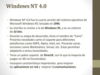 Windows NT 4.0 
• Windows NT 4.0 fue la cuarta versión del sistema operativo de 
Microsoft Windows NT, lanzado en 1996. 
• Su interfaz es similar a la de Windows 95, y es un sistema 
de 32 bits. 
• Durante su etapa de desarrollo, tiene el nombre de “Cairo”. 
Presenta novedades como el soporte para diferentes 
plataformas como MIPS, Alpha, Intel, etc. Presenta varias 
versiones como Workstation, Server, etc. Estas permitían 
adaptarlo a varias necesidades. 
• Tiene un pobre soporte de DirectX, con lo que la mayoría de 
juegos en 3D no funcionaban. 
• Incorpora características importantes para mejorar 
las aplicaciones en red y mejorar lascomunicaciones. 
 