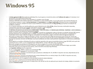 Windows 95 
• El 24 de agosto de 1995 Microsoft lanza Windows 95, el cual supone un record de ventas con7 millones de copias en 5 semanas. Es el 
lanzamiento más publicitado de Microsoft. 
Durante su desarrollo se conoció como Windows 4 o también como Chicago. 
Sustituyo a MS-DOS como sistema operativo y a Windows 3.x como entorno gráfico. Se encuadra dentro de la familia Windows 9x. 
• En esta época empieza a surgir el correo electrónico, los fax/módems y los juegos multimedia, Windows 95 tiene compatibilidad 
integrada con internet, conexión de red por acceso telefónico y nuevas funciones de Plug and Play que facilitan la instalación de 
hardware y software. 
• Es un sistemas operativo con interfaz gráfica de usuario hibrido de entre 16 y 32 bits, ofrece funciones multimedia mejoradas, 
características más eficaces para equipos informáticos móviles y redes integradas. 
Incorporo el sistema de archivos FAT32, y el primer y novedoso USB. 
En Windows 95 aparecen por primera vez el menú Inicio, la barra de tareas y los botones para minimizar, maximizar y cerrar ventanas, y 
cambio el nombre a los directorios llamándolos carpetas. 
Existen versiones tanto en disquetes como en CD-ROM. La versión en 13 disquetes usaba un formato no estándar llamado DMF que les 
permitía almacenar una capacidad mayor a 1,44MB. La versión en CD-ROM ofrecía una selección de accesorios y complementos 
multimedia mucho mayor, además de algunos controladores de dispositivos, juegos y versiones demo de algunos programas. 
• Microsoft no cambio todo el código de Windows a 32 bits, sino que partes del código permanecieron para 16 bits por razones de 
compatibilidad, rendimiento y tiempos de desarrollo. Esto, junto con el hecho de que muchas debilidades de diseño no se corrigieron, 
hizo que las sucesivas versiones de Windows, acarrearan problemas de fondo, eventualmente impactando en la eficiencia y estabilidad 
del S.O. 
Mucha gente no considera a Windows 95 como un sistemas operativo real, pues se necesitaba primero cargar MS-DOS como parte del 
proceso de inicio, es decir, no era completamente independiente. Incluye a MS-DOS como una aplicación. 
• Microsoft consiguió una ventaja con Windows 95, que solo se cargase en su versión de DOS (MS-DOS). 
Con la entrada de los 32 bits en el acceso a ficheros, se pudo añadir al sistema el uso de nombres de ficheros largos, que estaba 
disponible tanto para los programas del sistema, como lo de DOS arrancados bajo Windows. 
• Los requisitos mínimos eran los siguientes: 
• PC con un procesador 386DX o superior (se recomienda 486) 
• 4 megabytes (MB) de memoria (se recomiendan 8 MB) 
• Espacio en disco duro necesario normalmente para actualizarse a Windows 95: 35 a 40 MB. El requisito real varía, dependiendo de las 
características que elija instalar. 
• Espacio en disco duro necesario normalmente para instalar Windows 95 en un sistema limpio: 50 a 55 MB. El requisito real varía, 
dependiendo de las características que elija instalar. 
• Una unidad de disco de 3,5 pulgadas de alta densidad (instalación desde diskettes) 
• Resolución VGA o superior (se recomienda SVGA de 256 colores) 
• Estos requisitos eran insuficientes para el trabajo diario más allá del uso de una aplicación por estación de trabajo, debido al constante 
uso de la memoria virtual. 
 