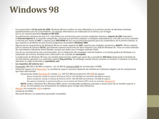 Windows 98 
• Fue presentado el 25 de junio de 1998, Windows 98 (con nombre en clave Memphis) es la primera versión de Windows diseñada 
específicamente para los consumidores. Los equipos informáticos son habituales en la oficina y en el hogar. 
Aun es un sistema operativo basado en MS-DOS. 
• Se publican dos ediciones de este S.O., esta última con correcciones para muchos problemas menores, soporte de USB mejorado y 
el Internet Explorer 5, la conexión compartida a internet que permitía compartir a múltiples ordenadores en una LAN una única conexión 
a Internet por medio de NAT, y soporte para DVD-ROM.No era una actualización gratuita para los compradores de la primera edición, lo 
que suponía un problema ya que muchos programas necesitaban Windows 98SE. 
• Algunas de las características de Windows 98 son un mejor soporte de AGP, soporte para múltiples monitores y WebTV. Ofrece soporte 
para el sistema de ficheros FAT32, permitiendo soportar particiones de disco mayores a los 2GB de Windows 95. Tenía un nuevo estándar 
de controladores (Windows Driver Model), aunque aún podía usar el antiguo estándar (VxD). 
• Una de sus características más controversiales, fue la integración del navegador Internet Explorer a la interfaz gráfica de Windows y al 
explorador de archivos, llevando esto a Microsoft a ser acusado de monopolio. 
• La publicación de Windows 98 tuvo una notable demostración pública por parte de su presidente Bill Gates destacando la facilidad de 
uso del sistema operativo y su mejorado soporte Plug and Play. Sin embargo cuando intento conectar un escáner e instalarlo, el sistema 
operativo se colgó mostrando un pantallazo azul. 
• Los requisitos del sistema son: 
• Procesador 486 DX2 a 66 MHz o superior con 16 MB de memoria RAM (se recomiendan 24 MB). 
• Suficiente espacio en el disco duro. La cantidad de espacio necesario depende del método de instalación elegido y de los componentes 
que haya seleccionado. 
• Actualizando desde Windows 95 o desde 3.1: 140-315 MB (normalmente 205 MB) de espacio. 
• Nueva instalación usando el sistema de ficheros FAT16: 210-400 MB (normalmente 260 MB) de espacio. 
• Nueva instalación usando el sistema de ficheros FAT32: 190-305 MB (normalmente 210 MB) de espacio. 
• No soporta instalación en particiones/discos con el sistema de ficheros NTFS como las versiones Windows NT 
• NOTA: Ambos, Windows 98 y Windows 98SE, tienen considerables problemas asociados a discos duros de un tamaño superior a 
32 GB. Se hizo pública una actualización de software para corregir esta deficiencia. 
• Monitor con resolución VGA o superior. 
• Unidad de CD-ROM. 
• Microsoft Mouse o un dispositivo apuntador compatible. 
• 
 
