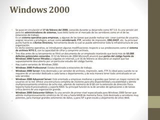 Windows 2000 
• Se puso en circulación el 17 de febrero del 2000, conocido durante su desarrollo como NT 5.0. Es una versión útil 
para los administradores de sistemas, tuvo éxito tanto en el mercado de los servidores como en el de las 
estaciones de trabajo. 
Es un sistema operativo para empresas, y algunas de las tareas que puede realizar son: crear cuentas de usuarios, 
asignar recursos y privilegios, actuar como servidorweb, FTP, servidor de impresión, DNS,DHCP, etc. Su principal 
punto fuerte es elActive Directory, herramienta desde la cual se puede administrar toda la infraestructura de una 
organización. 
En dicho sistema operativo, se introdujeron algunas modificaciones respecto a sus predecesores como el sistema 
de archivos NTFS 5, con la capacidad de cifrar y comprimir archivos. 
• Tres días antes de su lanzamiento se filtró un documento de un empleado revelando que tenía más de 63.000 
defectos potenciales conocidos. El 12 de febrero de 2004 Microsoft anunció que partes del código fuente de 
Windows 2000 fueron filtradas y colgadas en internet, y el 16 de febrero se descubrió un exploit que fue 
supuestamente descubierto por un particular estudio del código fuente. 
• Hay cuatro variantes de Windows 2000: 
• Windows 2000 Professional: Estaba destinado a estaciones de trabajo. 
• Windows 2000 Server: Esta destinada a ser servidor de archivos, impresión, web, FTP. Es ideal para cuando no se 
requiere de un servidor dedicado a cada tarea o departamento, y de esta manera tener todo centralizado en un 
solo servidor. 
• Windows 2000 Advanced Server: Está orientado a empresas medianas o grandes que tienen un mayor número de 
usuarios en la red. Ofrece una estructura completa de clústeres para alta disponibilidad y escalabilidad y admite 
multiprocesamiento simétrico de ocho vías, además de memoria de 8 GB con la extensión de dirección física. 
Soporta hasta 8 procesadores y soporte RAID. Su principal función es la de servidor de aplicaciones o de tareas 
crítica dentro de una organización grande. 
• Windows 2000 Datacenter Edition: Es una versión de primer nivel especializada para Windows 2000 Server que 
admite multiprocesamiento simétrico de 32 vías y hasta 64GB de memoria física. Está destinado a servidores muy 
potentes, para manejar grandes volúmenes de datos, y para ISP a gran escala y alojamiento de sitios Web. 
• 
 