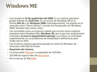 Windows ME 
• Fue lanzado el 14 de septiembre del 2000. Es un sistema operativo 
grafico hibrido de 16/32 bits. Es el sucesor de Windows 98 en la 
familia Win 9x y de Windows 2000 cronológicamente, fue puesto en el 
mercado como “Home Edition” cuando fue comparado con Windows 
2000, lanzado siete meses antes. 
• Fue concebido como un proyecto rápido que serviría como sustituto 
temporal entre Windows 98 y Windows XP, por lo que fue ampliamente 
criticado y no tuvo la popularidad esperada. Las críticas se centraban 
especialmente en sus problemas de estabilidad y deficiencias para 
modo real en DOS. 
• Fue el último sistema operativo basado en el kernel Windows 9x, 
teniendo a MS-DOS de fondo. 
• Requisitos del sistema: 
• Un procesador Pentium o compatible de 150 MHz. 
• 320 MB de espacio libre de disco duro. 
• Por lo menos 32 MB RAM. 
• 
 
