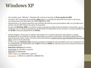 Windows XP 
• Con nombre clave “Whistler”, Windows XP se lanzó al mercado el 25 de octubre de 2001. 
• Las letras “XP” provienen de la palabra eXPerience y su periodo de desarrollo fue menor a 18 meses, 
concretamente entre Diciembre de 1999 y Agosto de 2001. 
• Actualmente es el sistema operativo más utilizado del planeta para procesadores x86 y se considera que 
existen más de 400 millones de copias funcionando. 
• Sucesor de Windows 2000, es el primer sistema operativo de Microsoft orientado al consumidor que se 
construye con un núcleo y arquitectura de Windows NT disponible en dos versiones: una para plataformas 
de 32 bits y otra para plataformas de 64 bits. 
• 
• 30 días después, afirmó que no habían terminado con su sistema operativo más popular y aunque 
Windows XP no se vendería en tiendas, Microsoft y sus socios continuarían ofreciendo soporte técnico 
para él durante meses y años. De hecho, Microsoft ofrecerá soporte técnico para Windows XP hasta el año 
2014, como se tenía planeado. 
• El hecho de que Windows Vista requiera semejante cantidad de memoria RAM, junto con la aparición de 
los ordenadores microportátiles (con 1 GB de memoria RAM) ha sido decisivo en los sucesivos retrasos en 
la despedida de XP. 
• Requisitos mínimos del sistema: 
• Procesador de 233 MHz o superior. 
• Memoria de 64MB RAM 
• Video: Super VGA (800×600 o superior) 
• Disco duro : 1,5GB (más 1,8GB SP2 y 900MB SP3). 
• 
 