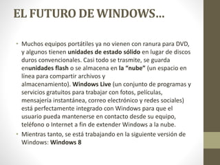 EL FUTURO DE WINDOWS… 
• Muchos equipos portátiles ya no vienen con ranura para DVD, 
y algunos tienen unidades de estado sólido en lugar de discos 
duros convencionales. Casi todo se trasmite, se guarda 
enunidades flash o se almacena en la “nube” (un espacio en 
línea para compartir archivos y 
almacenamiento). Windows Live (un conjunto de programas y 
servicios gratuitos para trabajar con fotos, películas, 
mensajería instantánea, correo electrónico y redes sociales) 
está perfectamente integrado con Windows para que el 
usuario pueda mantenerse en contacto desde su equipo, 
teléfono o Internet a fin de extender Windows a la nube. 
• Mientras tanto, se está trabajando en la siguiente versión de 
Windows: Windows 8 
 