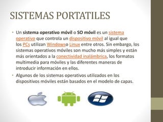 SISTEMAS PORTATILES 
• Un sistema operativo móvil o SO móvil es un sistema 
operativo que controla un dispositivo móvil al igual que 
los PCs utilizan Windowso Linux entre otros. Sin embargo, los 
sistemas operativos móviles son mucho más simples y están 
más orientados a la conectividad inalámbrica, los formatos 
multimedia para móviles y las diferentes maneras de 
introducir información en ellos. 
• Algunos de los sistemas operativos utilizados en los 
dispositivos móviles están basados en el modelo de capas. 
 