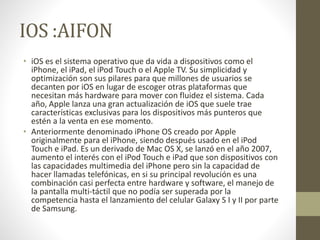 IOS :AIFON 
• iOS es el sistema operativo que da vida a dispositivos como el 
iPhone, el iPad, el iPod Touch o el Apple TV. Su simplicidad y 
optimización son sus pilares para que millones de usuarios se 
decanten por iOS en lugar de escoger otras plataformas que 
necesitan más hardware para mover con fluidez el sistema. Cada 
año, Apple lanza una gran actualización de iOS que suele trae 
características exclusivas para los dispositivos más punteros que 
estén a la venta en ese momento. 
• Anteriormente denominado iPhone OS creado por Apple 
originalmente para el iPhone, siendo después usado en el iPod 
Touch e iPad. Es un derivado de Mac OS X, se lanzó en el año 2007, 
aumento el interés con el iPod Touch e iPad que son dispositivos con 
las capacidades multimedia del iPhone pero sin la capacidad de 
hacer llamadas telefónicas, en si su principal revolución es una 
combinación casi perfecta entre hardware y software, el manejo de 
la pantalla multi-táctil que no podía ser superada por la 
competencia hasta el lanzamiento del celular Galaxy S I y II por parte 
de Samsung. 
 