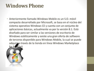 Windows Phone 
• Anteriormente llamado Windows Mobile es un S.O. móvil 
compacto desarrollado por Microsoft, se basa en el núcleo del 
sistema operativo Windows CE y cuenta con un conjunto de 
aplicaciones básicas, actualmente va por la versión 8.1. Está 
diseñado para ser similar a las versiones de escritorio de 
Windows estéticamente y existe una gran oferta de software 
de terceros disponible para Windows Mobile, la cual se puede 
adquirir a través de la tienda en línea Windows Marketplace 
for MobileS 
 