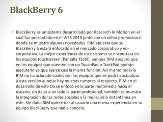 BlackBerry 6 
• BlackBerry es un sistema desarrollado por Research In Motion en el 
cual fue presentado en el WES 2010 junto con un video promocional 
donde se muestra algunas novedades. RIM apuesta que su 
BlackBerry 6 estará enfocado en el mercado corporativo y no-corporativo. 
La mejor experiencia de este sistema se encontrara en 
los equipos touchscreen (Pantalla Táctil), aunque RIM aseguro que 
en los equipos que cuenten con un TouchPad o TrackPad podrán 
ejecutarlo ya que ejerce casi la misma función. Así mismo todavía 
RIM no ha aclarado cúales son los equipos que se podrán actualizar 
a esta versión aunque hay muchos rumores al respecto. RIM en el 
desarrollo de este OS se enfocó en la parte multimedia hacia el 
usuario, sin dejar a un lado la parte profesional, también se muestra 
la integración de las redes sociales y la mensajería instantánea en 
este. Sin duda RIM quiere dar al usuario una nueva experiencia en su 
equipo BlackBerry que nadie conocía. 
 