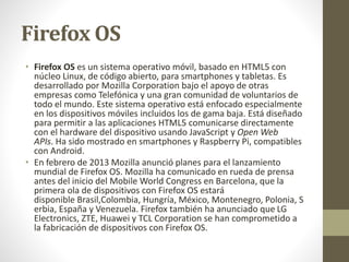Firefox OS 
• Firefox OS es un sistema operativo móvil, basado en HTML5 con 
núcleo Linux, de código abierto, para smartphones y tabletas. Es 
desarrollado por Mozilla Corporation bajo el apoyo de otras 
empresas como Telefónica y una gran comunidad de voluntarios de 
todo el mundo. Este sistema operativo está enfocado especialmente 
en los dispositivos móviles incluidos los de gama baja. Está diseñado 
para permitir a las aplicaciones HTML5 comunicarse directamente 
con el hardware del dispositivo usando JavaScript y Open Web 
APIs. Ha sido mostrado en smartphones y Raspberry Pi, compatibles 
con Android. 
• En febrero de 2013 Mozilla anunció planes para el lanzamiento 
mundial de Firefox OS. Mozilla ha comunicado en rueda de prensa 
antes del inicio del Mobile World Congress en Barcelona, que la 
primera ola de dispositivos con Firefox OS estará 
disponible Brasil,Colombia, Hungría, México, Montenegro, Polonia, S 
erbia, España y Venezuela. Firefox también ha anunciado que LG 
Electronics, ZTE, Huawei y TCL Corporation se han comprometido a 
la fabricación de dispositivos con Firefox OS. 
 