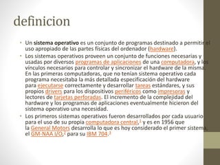 definicion 
• Un sistema operativo es un conjunto de programas destinado a permitir el 
uso apropiado de las partes físicas del ordenador (hardware). 
• Los sistemas operativos proveen un conjunto de funciones necesarias y 
usadas por diversos programas de aplicaciones de una computadora, y los 
vínculos necesarios para controlar y sincronizar el hardware de la misma. 
En las primeras computadoras, que no tenían sistema operativo cada 
programa necesitaba la más detallada especificación del hardware 
para ejecutarse correctamente y desarrollar tareas estándares, y sus 
propios drivers para los dispositivos periféricos como impresoras y 
lectores de tarjetas perforadas. El incremento de la complejidad del 
hardware y los programas de aplicaciones eventualmente hicieron del 
sistema operativo una necesidad. 
• Los primeros sistemas operativos fueron desarrollados por cada usuario 
para el uso de su propia computadora central,1 y es en 1956 que 
la General Motors desarrolla lo que es hoy considerado el primer sistema, 
el GM-NAA I/O,2 para su IBM 704.3 
 