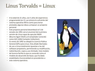 Linus Torvalds = Linux 
• A la edad de 21 años, con 5 años de experiencia 
• programando (en C), ya conocía lo suficiente del 
• sistema operativo Minix como para tomar 
• prestadas algunas ideas y empezar un proyecto 
• personal. 
• Este proyecto personal desembocó el 5 de 
• octubre de 1991 con el anuncio2 de la primera 
• versión de Linux capaz de ejecutar BASH 
• (Bourne Again Shell) y el compilador conocido 
• como GCC (GNU Compiler Collection). 
• En enero de 1992 se adoptó la Licencia Pública 
• General (GPL) para Linux. Ésta añade libertades 
• de uso a Linux totalmente opuestas a las del 
• software propietario, permitiendo su modificación, 
• redistribución, copia y uso ilimitado. Este modelo 
• de licencia facilita lo que es conocido como el 
• modelo de desarrollo de bazar, que ha dado 
• estabilidad y funcionalidad sin precedentes a 
• este sistema operativo. 
 