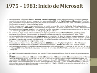 1975 – 1981: Inicio de Microsoft 
• La compañía fue fundada en 1975 porWilliam H. Gates III y Paul Allen. Ambos se habían conocido durante su época de 
estudiantes por su afición común a programar con la computadora PDP-10 de Digital Equipment Corporation. Pocos han 
oído hablar de las microcomputadoras, pero dos jóvenes apasionados de la informática, Bill Gates y Paul Allen, perciben que 
la informática personal es el camino hacia el futuro. 
• Su idea es que en cada hogar haya un escritorio con un equipo personal. Ese mismo añoPopular Electronics dedicó su 
portada y un artículo al Altair 8800, la primera computadora personal. Ese artículo animo a Gates y Allen a desarrollar un la 
primera versión del lenguaje Basic para este equipo. El lenguaje fue un éxito y múltiples empresas compraron las licencias 
.Con el dinero ganado fundaron la base en Albuquerque, Nuevo México. 
• No tardaron en llegar nuevas versiones de Basic, un segundo producto llamado Microsoft Fortran, otro lenguaje de 
programación, y con todo ello pronto sacó versiones del lenguaje Basic para los microprocesadores 8080 y 8086. 
• En junio de 1980, Gates y Allen contratan a Steve Ballmer, ex compañero de Gates de Harvard, para que les ayude a dirigir la 
empresa. Poco después, tras trasladarse a Bellevue, Washington, IBM contrató a Microsoft para escribir el sistema operático 
del IBM PC, que saldría al mercado el año siguiente. Este proyecto llamado inicialmente “Chess”, pretendía ser la base sobre 
la que se pudieran ejecutar los programas del equipo. 
• Presionados por el poco tiempo disponible, compraron QDOS (Quick and Dirty Operating System) a Tim Paterson, un 
programador de Seattle por 50.000 dólares, y le cambiaron el nombre a MS-DOS (Microsoft Disk Operative System). 
• Esta primera versión de MS-DOS soportaba 16 Kb de memoria RAM. Disquetes de 5,25 pulgadas de una sola cara de 160 Kb 
e incluía ya 22 órdenes. Además de incluir ya el intérprete de comandos COMMAND.COM. y manejar archivos con extensión 
.com y .exe. 
• 
• En 1981, tras comenzar a comercializar los IBM con MS-DOS los usuarios descubren el uso de la tecla de la barra invertida 
(). 
• MS-DOS nos acompañó desde 1981 con la versión 1.0 hasta el año 2000 con la versión 8.0(que estaba incluida en Microsoft 
Windows Millenium Edition), en ese intervalo de casi 20 años, fue incluyendo nuevas funcionalidades y ampliando sus 
capacidades: MS-DOS 2.0 (1983) aportó el soporte para discos duros, MS-DOS 2.11 incluyó el soporte para LAN, MS-DOS 6.0 
(1993) llegó con el desfragmentador de disco o el antivirus MSAV y MS-DOS 6.22 fue la última versión de MS-DOS que se 
distribuyó por separado ya que las sucesivas versiones (MS-DOS 7.0 y MS-DOS 8.0) vendrían integradas en Windows 95, 
Windows 98 y Windows Me sucesivamente. 
 
