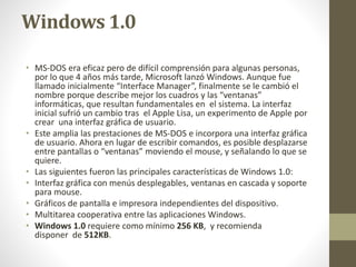 Windows 1.0 
• MS-DOS era eficaz pero de difícil comprensión para algunas personas, 
por lo que 4 años más tarde, Microsoft lanzó Windows. Aunque fue 
llamado inicialmente “Interface Manager”, finalmente se le cambió el 
nombre porque describe mejor los cuadros y las “ventanas” 
informáticas, que resultan fundamentales en el sistema. La interfaz 
inicial sufrió un cambio tras el Apple Lisa, un experimento de Apple por 
crear una interfaz gráfica de usuario. 
• Este amplia las prestaciones de MS-DOS e incorpora una interfaz gráfica 
de usuario. Ahora en lugar de escribir comandos, es posible desplazarse 
entre pantallas o “ventanas” moviendo el mouse, y señalando lo que se 
quiere. 
• Las siguientes fueron las principales características de Windows 1.0: 
• Interfaz gráfica con menús desplegables, ventanas en cascada y soporte 
para mouse. 
• Gráficos de pantalla e impresora independientes del dispositivo. 
• Multitarea cooperativa entre las aplicaciones Windows. 
• Windows 1.0 requiere como mínimo 256 KB, y recomienda 
disponer de 512KB. 
 