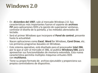 Windows 2.0 
• En diciembre del 1987, sale al mercado Windows 2.0. Sus 
características más importantes fueron el soporte de archivos 
PIF para aplicaciones DOS y la opción de superponer ventanas, 
controlar el diseño de la pantalla, y los métodos abreviados de 
teclado. 
• Será el primer Windows que incorpore el Panel de control, presente 
hasta la actualidad. 
• Nacen aplicaciones como Excel, Word for Windows, Corel Draw, etc. 
Los primeros programas basados en Windows. 
• Este sistema operativo, está diseñado para el procesador Intel 286, 
por lo que al salir al mercado el 386, se publica Windows/386, para 
aprovechar sus funcionalidades de memoria extendida. Esta nueva 
característica permitía múltiples máquinas virtuales DOS 
con multitarea. 
• Tiene su propio formato de archivo ejecutable y proporciona sus 
propios controladores de dispositivo. 
 