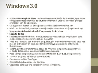 Windows 3.0 
• Publicado en mayo de 1990, supone una reconstrucción de Windows, que ahora 
consigue redireccionar más de 640KB de memoria. Gracias a ello sus gráficos 
avanzados son de 16 colores. 
• Las siguientes fueron las principales características de Windows 3.0: 
• Modo estándar (286), con soporte mejor soporte de memoria (large memory). 
• Se agregó en Administrador de Programas y de Archivos 
• Soporte de Red 
• Soporte para combo boxes, menús jerárquico y los archivos .INI privados para 
capa aplicación empezaron a cobrar más valor. 
• Todo ello se instala con múltiples disquetes, por lo que Windows se usa cada vez 
más en el trabajo y en casa, que también incluye juegos como el Solitario, 
Buscaminas… 
• “Ahora, puede usar el increíble poder de Windows 3.0 para holgazanear” es 
el texto del anuncio, algo impensable hasta la época. 
• Poco tiempo después llegan al mercado Windows 3.1 y 3.11, que permiten: 
• Trabajar en grupo de trabajo punto a punto 
• Fuentes escalables True Type. 
• Compatibilidad con redes de dominio 
• Capacidad para que una aplicación reinicie la máquina. 
 