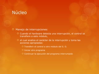Núcleo 
 Manejo de interrupciones: 
 Cuando el hardware detecta una interrupción, el control se 
transfiere a este módulo, 
 el cual analiza el carácter de la interrupción y toma las 
acciones apropiadas: 
 Transferir el control a otro módulo del S. O. 
 Iniciar otro programa 
 Continuar la ejecución del programa interrumpido 
 