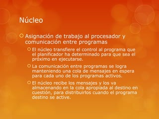 Núcleo 
 Asignación de trabajo al procesador y 
comunicación entre programas 
 El núcleo transfiere el control al programa que 
el planificador ha determinado para que sea el 
próximo en ejecutarse. 
 La comunicación entre programas se logra 
manteniendo una cola de mensajes en espera 
para cada uno de los programas activos. 
 El núcleo recibe los mensajes y los va 
almacenando en la cola apropiada al destino en 
cuestión, para distribuirlos cuando el programa 
destino se active. 
 