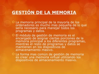 GESTIÓN DE LA MEMORIA 
 La memoria principal de la mayoría de los 
ordenadores es mucho mas pequeña de lo que 
sería necesario para manejar todos los 
programas y datos. 
 El módulo de gestión de memoria es el 
encargado de asignar ciertas porciones de la 
memoria principal a los diferentes programas, 
mientras el resto de programas y datos se 
mantienen en los dispositivos de 
almacenamiento masivo. 
 La forma mas común de gestión de memoria 
es crear una memoria virtual utilizando los 
dispositivos de almacenamiento masivo. 
 