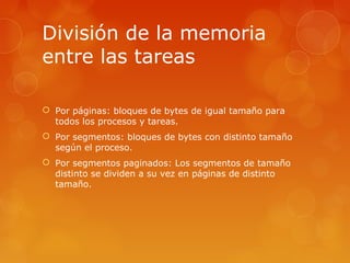 División de la memoria 
entre las tareas 
 Por páginas: bloques de bytes de igual tamaño para 
todos los procesos y tareas. 
 Por segmentos: bloques de bytes con distinto tamaño 
según el proceso. 
 Por segmentos paginados: Los segmentos de tamaño 
distinto se dividen a su vez en páginas de distinto 
tamaño. 
 