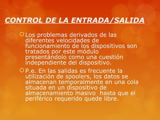 CONTROL DE LA ENTRADA/SALIDA 
Los problemas derivados de las 
diferentes velocidades de 
funcionamiento de los dispositivos son 
tratados por este módulo 
presentándolo como una cuestión 
independiente del dispositivo. 
P.e. En las salidas es frecuente la 
utilización de spoolers, los datos se 
almacenan temporalmente en una cola 
situada en un dispositivo de 
almacenamiento masivo hasta que el 
periférico requerido quede libre. 
 