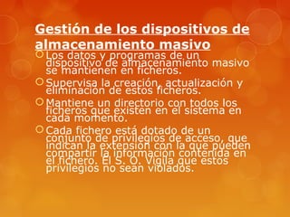 Gestión de los dispositivos de 
almacenamiento masivo 
Los datos y programas de un 
dispositivo de almacenamiento masivo 
se mantienen en ficheros. 
Supervisa la creación, actualización y 
eliminación de estos ficheros. 
Mantiene un directorio con todos los 
ficheros que existen en el sistema en 
cada momento. 
Cada fichero está dotado de un 
conjunto de privilegios de acceso, que 
indican la extensión con la que pueden 
compartir la información contenida en 
el fichero. El S. O. Vigila que estos 
privilegios no sean violados. 
 
