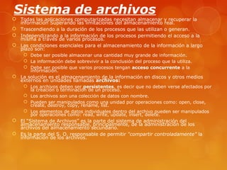 Sistema de archivos 
 Todas las aplicaciones computarizadas necesitan almacenar y recuperar la 
información Superando las limitaciones del almacenamiento real. 
 Trascendiendo a la duración de los procesos que las utilizan o generan. 
 Independizando a la información de los procesos permitiendo el acceso a la 
misma a través de varios procesos. 
 Las condiciones esenciales para el almacenamiento de la información a largo 
plazo son: 
 Debe ser posible almacenar una cantidad muy grande de información. 
 La información debe sobrevivir a la conclusión del proceso que la utiliza. 
 Debe ser posible que varios procesos tengan acceso concurrente a la 
información. 
 La solución es el almacenamiento de la información en discos y otros medios 
externos en unidades llamadas archivos: 
 Los archivos deben ser persistentes, es decir que no deben verse afectados por 
la creación o terminación de un proceso. 
 Los archivos son una colección de datos con nombre. 
 Pueden ser manipulados como una unidad por operaciones como: open, close, 
create, destroy, copy, rename, list. 
 Los elementos de datos individuales dentro del archivo pueden ser manipulados 
por operaciones como: read, write, update, insert, delete. 
 El “Sistema de Archivos” es la parte del sistema de administración del 
almacenamiento responsable, principalmente, de la administración de los 
archivos del almacenamiento secundario. 
 Es la parte del S. O. responsable de permitir “compartir controladamente” la 
información de los archivos. 
 