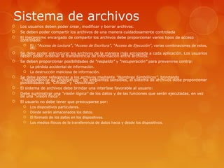 Sistema de archivos 
 Los usuarios deben poder crear, modificar y borrar archivos. 
 Se deben poder compartir los archivos de una manera cuidadosamente controlada 
 El mecanismo encargado de compartir los archivos debe proporcionar varios tipos de acceso 
controlado: 
 Ej.: “Acceso de Lectura”, “Acceso de Escritura”, “Acceso de Ejecución”, varias combinaciones de estos, 
etc. 
 Se debe poder estructurar los archivos de la manera más apropiada a cada aplicación. Los usuarios 
deben poder ordenar la transferencia de información entre archivos. 
 Se deben proporcionar posibilidades de “respaldo” y “recuperación” para prevenirse contra: 
 La pérdida accidental de información. 
 La destrucción maliciosa de información. 
 Se debe poder referenciar a los archivos mediante “Nombres Simbólicos”, brindando 
“Independencia de Dispositivos”. En ambientes sensibles, el sistema de archivos debe proporcionar 
posibilidades de “Cifrado” y “Descifrado”. 
 El sistema de archivos debe brindar una interfase favorable al usuario: 
 Debe suministrar una “visión lógica” de los datos y de las funciones que serán ejecutadas, en vez 
de una “visión física”. 
 El usuario no debe tener que preocuparse por: 
 Los dispositivos particulares. 
 Dónde serán almacenados los datos. 
 El formato de los datos en los dispositivos. 
 Los medios físicos de la transferencia de datos hacia y desde los dispositivos. 
 