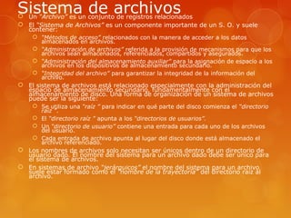 Sistema de archivos  Un “Archivo” es un conjunto de registros relacionados 
 El “Sistema de Archivos” es un componente importante de un S. O. y suele 
contener: 
 “Métodos de acceso” relacionados con la manera de acceder a los datos 
almacenados en archivos. 
 “Administración de archivos” referida a la provisión de mecanismos para que los 
archivos sean almacenados, referenciados, compartidos y asegurados. 
 “Administración del almacenamiento auxiliar” para la asignación de espacio a los 
archivos en los dispositivos de almacenamiento secundario. 
 “Integridad del archivo” para garantizar la integridad de la información del 
archivo. 
 El sistema de archivos está relacionado especialmente con la administración del 
espacio de almacenamiento secundario, fundamentalmente con el 
almacenamiento de disco. Una forma de organización de un sistema de archivos 
puede ser la siguiente: 
 Se utiliza una “raíz ” para indicar en qué parte del disco comienza el “directorio 
raíz ”. 
 El “directorio raíz ” apunta a los “directorios de usuarios”. 
 Un “directorio de usuario” contiene una entrada para cada uno de los archivos 
del usuario. 
 Cada entrada de archivo apunta al lugar del disco donde está almacenado el 
archivo referenciado. 
 Los nombres de archivos solo necesitan ser únicos dentro de un directorio de 
usuario dado. El nombre del sistema para un archivo dado debe ser único para 
el sistema de archivos. 
 En sistemas de archivo “jerárquicos” el nombre del sistema para un archivo 
suele estar formado como el “nombre de la trayectoria” del directorio raíz al 
archivo. 
 