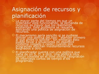 Asignación de recursos y 
planificación 
 La mayor parte del tiempo en que un 
ordenador está funcionando, la demanda de 
recursos es mayor que los realmente 
existentes. Este problema se resuelve 
aplicando una política de asignación de 
recursos. 
 El mecanismo sería sencillo si se pudiese 
utilizar una política del tipo: “atender primero 
al que antes lo solicite”, sin embargo esto 
puede llevar a situaciones de deadlock 
(sistema colgado o caido) cuando dos 
programas solicitan insistentemente recursos 
asignados a otro. 
 El planificador cuenta con una política que 
varia de un S. O. a otro. Una política muy 
común consiste en el time slicing (asignación 
de intervalos cortos de tiempo a los 
programas) 
 