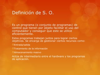 Definición de S. O. 
Es un programa (o conjunto de programas) de 
control que tienen por objeto facilitar el uso del 
computador y conseguir que este se utilice 
eficientemente. 
Estos programas trabajan juntos para lograr ciertos 
objetivos. Se encarga de gestionar ciertos recursos como: 
Entrada/salida 
Tratamiento de la información 
Almacenamiento masivo 
Actúa de intermediario entre el hardware y los programas 
de aplicación. 
 