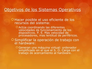 Objetivos de los Sistemas Operativos 
Hacer posible el uso eficiente de los 
recursos del sistema: 
Actúa coordinando las diferentes 
velocidades de funcionamiento de los 
dispositivos. P. E. Mas velocidad de 
procesadores, mas lentitud de periféricos. 
Simplificar la operación de trabajo con 
el hardware: 
Generan una máquina virtual: ordenador 
simplificado en el que el S. O. Carga con el 
trabajo de acercamiento al hardware. 
 