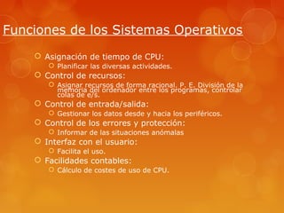 Funciones de los Sistemas Operativos 
 Asignación de tiempo de CPU: 
 Planificar las diversas actividades. 
 Control de recursos: 
 Asignar recursos de forma racional. P. E. División de la 
memoria del ordenador entre los programas, controlar 
colas de e/s. 
 Control de entrada/salida: 
 Gestionar los datos desde y hacia los periféricos. 
 Control de los errores y protección: 
 Informar de las situaciones anómalas 
 Interfaz con el usuario: 
 Facilita el uso. 
 Facilidades contables: 
 Cálculo de costes de uso de CPU. 
 