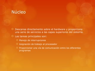 Núcleo 
 Descansa directamente sobre el hardware y proporciona 
una serie de servicios a las capas superiores del sistema. 
 Las tareas principales son: 
 Manejo de interrupciones 
 Asignación de trabajo al procesador 
 Proporcionar una vía de comunicación entre los diferentes 
programas 
 