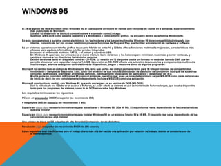 WINDOWS 95 
El 24 de agosto de 1995 Microsoft lanza Windows 95, el cual supone un record de ventas con7 millones de copias en 5 semanas. Es el lanzamiento 
más publicitado de Microsoft. 
Durante su desarrollo se conoció como Windows 4 o también como Chicago. 
Sustituyo a MS-DOS como sistema operativo y a Windows 3.x como entorno gráfico. Se encuadra dentro de la familia Windows 9x. 
En esta época empieza a surgir el correo electrónico, los fax/módems y los juegos multimedia, Windows 95 tiene compatibilidad integrada con 
internet, conexión de red por acceso telefónico y nuevas funciones de Plug and Play que facilitan la instalación de hardware y software. 
Es un sistemas operativo con interfaz gráfica de usuario hibrido de entre 16 y 32 bits, ofrece funciones multimedia mejoradas, características más 
eficaces para equipos informáticos móviles y redes integradas. 
Incorporo el sistema de archivos FAT32, y el primer y novedoso USB. 
En Windows 95 aparecen por primera vez el menú Inicio, la barra de tareas y los botones para minimizar, maximizar y cerrar ventanas, y 
cambio el nombre a los directorios llamándolos carpetas. 
Existen versiones tanto en disquetes como en CD-ROM. La versión en 13 disquetes usaba un formato no estándar llamado DMF que les 
permitía almacenar una capacidad mayor a 1,44MB. La versión en CD-ROM ofrecía una selección de accesorios y complementos multimedia 
mucho mayor, además de algunos controladores de dispositivos, juegos y versiones demo de algunos programas. 
Microsoft no cambio todo el código de Windows a 32 bits, sino que partes del código permanecieron para 16 bits por razones de compatibilidad, 
rendimiento y tiempos de desarrollo. Esto, junto con el hecho de que muchas debilidades de diseño no se corrigieron, hizo que las sucesivas 
versiones de Windows, acarrearan problemas de fondo, eventualmente impactando en la eficiencia y estabilidad del S.O. 
Mucha gente no considera a Windows 95 como un sistemas operativo real, pues se necesitaba primero cargar MS-DOS como parte del proceso 
de inicio, es decir, no era completamente independiente. Incluye a MS-DOS como una aplicación. 
Microsoft consiguió una ventaja con Windows 95, que solo se cargase en su versión de DOS (MS-DOS). 
Con la entrada de los 32 bits en el acceso a ficheros, se pudo añadir al sistema el uso de nombres de ficheros largos, que estaba disponible 
tanto para los programas del sistema, como lo de DOS arrancados bajo Windows. 
Los requisitos mínimos eran los siguientes: 
PC con un procesador 386DX o superior (se recomienda 486) 
4 megabytes (MB) de memoria (se recomiendan 8 MB) 
Espacio en disco duro necesario normalmente para actualizarse a Windows 95: 35 a 40 MB. El requisito real varía, dependiendo de las características 
que elija instalar. 
Espacio en disco duro necesario normalmente para instalar Windows 95 en un sistema limpio: 50 a 55 MB. El requisito real varía, dependiendo de las 
características que elija instalar. 
Una unidad de disco de 3,5 pulgadas de alta densidad (instalación desde diskettes) 
Resolución VGA o superior (se recomienda SVGA de 256 colores) 
Estos requisitos eran insuficientes para el trabajo diario más allá del uso de una aplicación por estación de trabajo, debido al constante uso de 
la memoria virtual. 
 