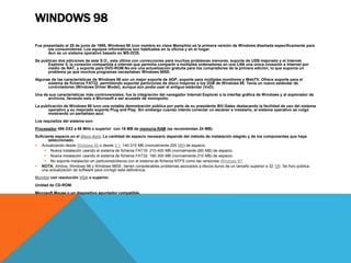WINDOWS 98 
Fue presentado el 25 de junio de 1998, Windows 98 (con nombre en clave Memphis) es la primera versión de Windows diseñada específicamente para 
los consumidores. Los equipos informáticos son habituales en la oficina y en el hogar. 
Aun es un sistema operativo basado en MS-DOS. 
Se publican dos ediciones de este S.O., esta última con correcciones para muchos problemas menores, soporte de USB mejorado y el Internet 
Explorer 5, la conexión compartida a internet que permitía compartir a múltiples ordenadores en una LAN una única conexión a Internet por 
medio de NAT, y soporte para DVD-ROM.No era una actualización gratuita para los compradores de la primera edición, lo que suponía un 
problema ya que muchos programas necesitaban Windows 98SE. 
Algunas de las características de Windows 98 son un mejor soporte de AGP, soporte para múltiples monitores y WebTV. Ofrece soporte para el 
sistema de ficheros FAT32, permitiendo soportar particiones de disco mayores a los 2GB de Windows 95. Tenía un nuevo estándar de 
controladores (Windows Driver Model), aunque aún podía usar el antiguo estándar (VxD). 
Una de sus características más controversiales, fue la integración del navegador Internet Explorer a la interfaz gráfica de Windows y al explorador de 
archivos, llevando esto a Microsoft a ser acusado de monopolio. 
La publicación de Windows 98 tuvo una notable demostración pública por parte de su presidente Bill Gates destacando la facilidad de uso del sistema 
operativo y su mejorado soporte Plug and Play. Sin embargo cuando intento conectar un escáner e instalarlo, el sistema operativo se colgó 
mostrando un pantallazo azul. 
Los requisitos del sistema son: 
Procesador 486 DX2 a 66 MHz o superior con 16 MB de memoria RAM (se recomiendan 24 MB). 
Suficiente espacio en el disco duro. La cantidad de espacio necesario depende del método de instalación elegido y de los componentes que haya 
seleccionado. 
 Actualizando desde Windows 95 o desde 3.1: 140-315 MB (normalmente 205 MB) de espacio. 
 Nueva instalación usando el sistema de ficheros FAT16: 210-400 MB (normalmente 260 MB) de espacio. 
 Nueva instalación usando el sistema de ficheros FAT32: 190-305 MB (normalmente 210 MB) de espacio. 
 No soporta instalación en particiones/discos con el sistema de ficheros NTFS como las versiones Windows NT 
 NOTA: Ambos, Windows 98 y Windows 98SE, tienen considerables problemas asociados a discos duros de un tamaño superior a 32 GB. Se hizo pública 
una actualización de software para corregir esta deficiencia. 
Monitor con resolución VGA o superior. 
Unidad de CD-ROM. 
Microsoft Mouse o un dispositivo apuntador compatible. 
 