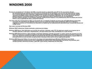 WINDOWS 2000 
Se puso en circulación el 17 de febrero del 2000, conocido durante su desarrollo como NT 5.0. Es una versión útil para 
los administradores de sistemas, tuvo éxito tanto en el mercado de los servidores como en el de las estaciones de trabajo. 
Es un sistema operativo para empresas, y algunas de las tareas que puede realizar son: crear cuentas de usuarios, asignar 
recursos y privilegios, actuar como servidorweb, FTP, servidor de impresión, DNS,DHCP, etc. Su principal punto fuerte es 
elActive Directory, herramienta desde la cual se puede administrar toda la infraestructura de una organización. 
En dicho sistema operativo, se introdujeron algunas modificaciones respecto a sus predecesores como el sistema de archivos 
NTFS 5, con la capacidad de cifrar y comprimir archivos. 
Tres días antes de su lanzamiento se filtró un documento de un empleado revelando que tenía más de 63.000 defectos potenciales 
conocidos. El 12 de febrero de 2004 Microsoft anunció que partes del código fuente de Windows 2000 fueron filtradas y 
colgadas en internet, y el 16 de febrero se descubrió un exploit que fue supuestamente descubierto por un particular estudio del 
código fuente. 
Hay cuatro variantes de Windows 2000: 
Windows 2000 Professional: Estaba destinado a estaciones de trabajo. 
Windows 2000 Server: Esta destinada a ser servidor de archivos, impresión, web, FTP. Es ideal para cuando no se requiere de un 
servidor dedicado a cada tarea o departamento, y de esta manera tener todo centralizado en un solo servidor. 
Windows 2000 Advanced Server: Está orientado a empresas medianas o grandes que tienen un mayor número de usuarios en la red. 
Ofrece una estructura completa de clústeres para alta disponibilidad y escalabilidad y admite multiprocesamiento simétrico de 
ocho vías, además de memoria de 8 GB con la extensión de dirección física. Soporta hasta 8 procesadores y soporte RAID. Su 
principal función es la de servidor de aplicaciones o de tareas crítica dentro de una organización grande. 
Windows 2000 Datacenter Edition: Es una versión de primer nivel especializada para Windows 2000 Server que admite 
multiprocesamiento simétrico de 32 vías y hasta 64GB de memoria física. Está destinado a servidores muy potentes, para 
manejar grandes volúmenes de datos, y para ISP a gran escala y alojamiento de sitios Web. 
 