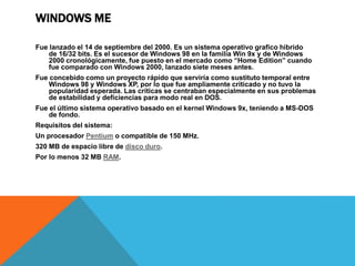 WINDOWS ME 
Fue lanzado el 14 de septiembre del 2000. Es un sistema operativo grafico hibrido 
de 16/32 bits. Es el sucesor de Windows 98 en la familia Win 9x y de Windows 
2000 cronológicamente, fue puesto en el mercado como “Home Edition” cuando 
fue comparado con Windows 2000, lanzado siete meses antes. 
Fue concebido como un proyecto rápido que serviría como sustituto temporal entre 
Windows 98 y Windows XP, por lo que fue ampliamente criticado y no tuvo la 
popularidad esperada. Las críticas se centraban especialmente en sus problemas 
de estabilidad y deficiencias para modo real en DOS. 
Fue el último sistema operativo basado en el kernel Windows 9x, teniendo a MS-DOS 
de fondo. 
Requisitos del sistema: 
Un procesador Pentium o compatible de 150 MHz. 
320 MB de espacio libre de disco duro. 
Por lo menos 32 MB RAM. 
 