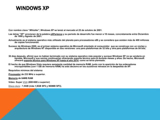 WINDOWS XP 
Con nombre clave “Whistler”, Windows XP se lanzó al mercado el 25 de octubre de 2001. 
Las letras “XP” provienen de la palabra eXPerience y su periodo de desarrollo fue menor a 18 meses, concretamente entre Diciembre 
de 1999 y Agosto de 2001. 
Actualmente es el sistema operativo más utilizado del planeta para procesadores x86 y se considera que existen más de 400 millones 
de copias funcionando. 
Sucesor de Windows 2000, es el primer sistema operativo de Microsoft orientado al consumidor que se construye con un núcleo y 
arquitectura de Windows NT disponible en dos versiones: una para plataformas de 32 bits y otra para plataformas de 64 bits. 
30 días después, afirmó que no habían terminado con su sistema operativo más popular y aunque Windows XP no se vendería en 
tiendas, Microsoft y sus socios continuarían ofreciendo soporte técnico para él durante meses y años. De hecho, Microsoft 
ofrecerá soporte técnico para Windows XP hasta el año 2014, como se tenía planeado. 
El hecho de que Windows Vista requiera semejante cantidad de memoria RAM, junto con la aparición de los ordenadores 
microportátiles (con 1 GB de memoria RAM) ha sido decisivo en los sucesivos retrasos en la despedida de XP. 
Requisitos mínimos del sistema: 
Procesador de 233 MHz o superior. 
Memoria de 64MB RAM 
Video: Super VGA (800×600 o superior) 
Disco duro : 1,5GB (más 1,8GB SP2 y 900MB SP3). 
 