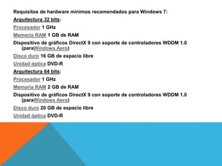 Requisitos de hardware mínimos recomendados para Windows 7: 
Arquitectura 32 bits: 
Procesador 1 GHz 
Memoria RAM 1 GB de RAM 
Dispositivo de gráficos DirectX 9 con soporte de controladores WDDM 1.0 
(paraWindows Aero) 
Disco duro 16 GB de espacio libre 
Unidad óptica DVD-R 
Arquitectura 64 bits: 
Procesador 1 GHz 
Memoria RAM 2 GB de RAM 
Dispositivo de gráficos DirectX 9 con soporte de controladores WDDM 1.0 
(paraWindows Aero) 
Disco duro 20 GB de espacio libre 
Unidad óptica DVD-R 
 