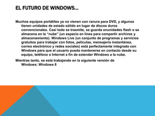 EL FUTURO DE WINDOWS… 
Muchos equipos portátiles ya no vienen con ranura para DVD, y algunos 
tienen unidades de estado sólido en lugar de discos duros 
convencionales. Casi todo se trasmite, se guarda enunidades flash o se 
almacena en la “nube” (un espacio en línea para compartir archivos y 
almacenamiento). Windows Live (un conjunto de programas y servicios 
gratuitos para trabajar con fotos, películas, mensajería instantánea, 
correo electrónico y redes sociales) está perfectamente integrado con 
Windows para que el usuario pueda mantenerse en contacto desde su 
equipo, teléfono o Internet a fin de extender Windows a la nube. 
Mientras tanto, se está trabajando en la siguiente versión de 
Windows: Windows 8 
 