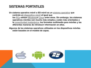 SISTEMAS PORTATILES 
Un sistema operativo móvil o SO móvil es un sistema operativo que 
controla un dispositivo móvil al igual que 
los PCs utilizan Windowso Linux entre otros. Sin embargo, los sistemas 
operativos móviles son mucho más simples y están más orientados a 
la conectividad inalámbrica, los formatos multimedia para móviles y las 
diferentes maneras de introducir información en ellos. 
Algunos de los sistemas operativos utilizados en los dispositivos móviles 
están basados en el modelo de capas. 
 