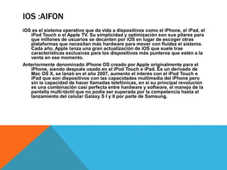IOS :AIFON 
iOS es el sistema operativo que da vida a dispositivos como el iPhone, el iPad, el 
iPod Touch o el Apple TV. Su simplicidad y optimización son sus pilares para 
que millones de usuarios se decanten por iOS en lugar de escoger otras 
plataformas que necesitan más hardware para mover con fluidez el sistema. 
Cada año, Apple lanza una gran actualización de iOS que suele trae 
características exclusivas para los dispositivos más punteros que estén a la 
venta en ese momento. 
Anteriormente denominado iPhone OS creado por Apple originalmente para el 
iPhone, siendo después usado en el iPod Touch e iPad. Es un derivado de 
Mac OS X, se lanzó en el año 2007, aumento el interés con el iPod Touch e 
iPad que son dispositivos con las capacidades multimedia del iPhone pero 
sin la capacidad de hacer llamadas telefónicas, en si su principal revolución 
es una combinación casi perfecta entre hardware y software, el manejo de la 
pantalla multi-táctil que no podía ser superada por la competencia hasta el 
lanzamiento del celular Galaxy S I y II por parte de Samsung. 
 