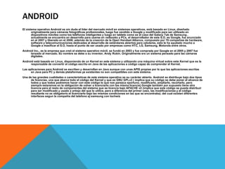 ANDROID 
El sistema operativo Android es sin duda el líder del mercado móvil en sistemas operativos, está basado en Linux, diseñado 
originalmente para cámaras fotográficas profesionales, luego fue vendido a Google y modificado para ser utilizado en 
dispositivos móviles como los teléfonos inteligentes y luego en tablets como es el caso del Galaxy Tab de Samsung , 
actualmente se encuentra en desarrollo para usarse en netbooks y PCs, el desarrollador de este S.O. es Google, fue anunciado 
en el 2007 y liberado en el 2008; además de la creación de la Open Handset Alliance, compuesto por 78 compañías de hardware, 
software y telecomunicaciones dedicadas al desarrollo de estándares abiertos para celulares, esto le ha ayudado mucho a 
Google a masificar el S.O, hasta el punto de ser usado por empresas como HTC, LG, Samsung, Motorola entre otros. 
Android Inc., es la empresa que creó el sistema operativo móvil, se fundó en 2003 y fue comprada por Google en el 2005 y 2007 fue 
lanzado al mercado. Su nombre se debe a su inventor, Andy Rubin. Originalmente era un sistema pensado para las cámaras 
digitales. 
Android está basado en Linux, disponiendo de un Kernel en este sistema y utilizando una máquina virtual sobre este Kernel que es la 
responsable de convertir el código escrito en Java de las aplicaciones a código capaz de comprender el Kernel. 
Las aplicaciones para Android se escriben y desarrollan en Java aunque con unas APIS propias por lo que las aplicaciones escritas 
en Java para PC y demás plataformas ya existentes no son compatibles con este sistema. 
Una de las grandes cualidades o características de este sistema operativo es su carácter abierto. Android se distribuye bajo dos tipos 
de licencias, una que abarca todo el código del Kernel y que es GNU GPLv2 ( implica que su código se debe poner al alcance de 
todos y que todos podremos hacer con este código lo que nos parezca oportuno, modificarlo, ampliarlo, recortarlo, pero 
siempre estaremos en la obligación de volver a licenciarlo con las misma licencia) Google también por supuesto tiene otra 
licencia para el resto de componentes del sistema que se licencia bajo APACHE v2 (implica que este código se pueda distribuir 
para ser modificado y usado a antojo del que lo utilice, pero a diferencia del primer caso, las modificaciones y el código 
resultante no es obligatorio el licenciarlo bajo las mismas condiciones en las que se encontraba). del cual existen diferentes 
interfaces segun la compañia del telefono ej:samsung con tochwiz 
 