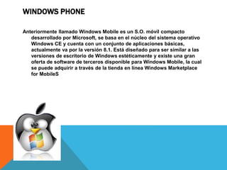 WINDOWS PHONE 
Anteriormente llamado Windows Mobile es un S.O. móvil compacto 
desarrollado por Microsoft, se basa en el núcleo del sistema operativo 
Windows CE y cuenta con un conjunto de aplicaciones básicas, 
actualmente va por la versión 8.1. Está diseñado para ser similar a las 
versiones de escritorio de Windows estéticamente y existe una gran 
oferta de software de terceros disponible para Windows Mobile, la cual 
se puede adquirir a través de la tienda en línea Windows Marketplace 
for MobileS 
 