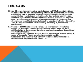 FIREFOX OS 
Firefox OS es un sistema operativo móvil, basado en HTML5 con núcleo Linux, 
de código abierto, para smartphones y tabletas. Es desarrollado por Mozilla 
Corporation bajo el apoyo de otras empresas como Telefónica y una gran 
comunidad de voluntarios de todo el mundo. Este sistema operativo está 
enfocado especialmente en los dispositivos móviles incluidos los de gama 
baja. Está diseñado para permitir a las aplicaciones HTML5 comunicarse 
directamente con el hardware del dispositivo usando JavaScript y Open Web 
APIs. Ha sido mostrado en smartphones y Raspberry Pi, compatibles 
con Android. 
En febrero de 2013 Mozilla anunció planes para el lanzamiento mundial de 
Firefox OS. Mozilla ha comunicado en rueda de prensa antes del inicio 
del Mobile World Congress en Barcelona, que la primera ola de dispositivos 
con Firefox OS estará 
disponible Brasil,Colombia, Hungría, México, Montenegro, Polonia, Serbia, E 
spaña y Venezuela. Firefox también ha anunciado que LG 
Electronics, ZTE, Huawei y TCL Corporation se han comprometido a la 
fabricación de dispositivos con Firefox OS. 
 